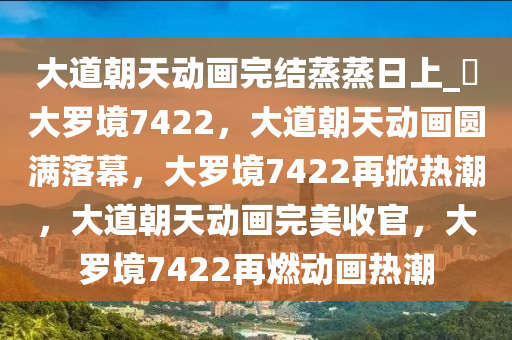 大道朝天动画完结蒸蒸日上_?大罗境7422，大道朝天动画圆满落幕，大罗境7422再掀热潮，大道朝天动画完美收官，大罗境7422再燃动画热潮