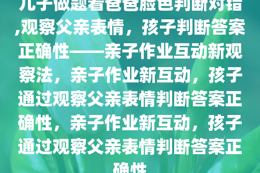 儿子做题看爸爸脸色判断对错,观察父亲表情，孩子判断答案正确性——亲子作业互动新观察法，亲子作业新互动，孩子通过观察父亲表情判断答案正确性，亲子作业新互动，孩子通过观察父亲表情判断答案正确性