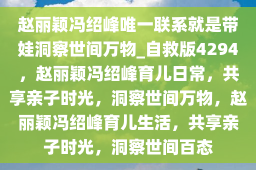 赵丽颖冯绍峰唯一联系就是带娃洞察世间万物_自救版4294，赵丽颖冯绍峰育儿日常，共享亲子时光，洞察世间万物，赵丽颖冯绍峰育儿生活，共享亲子时光，洞察世间百态