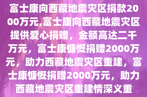 富士康向西藏地震灾区捐款2000万元,富士康向西藏地震灾区提供爱心捐赠，金额高达二千万元，富士康慷慨捐赠2000万元，助力西藏地震灾区重建，富士康慷慨捐赠2000万元，助力西藏地震灾区重建情深义重