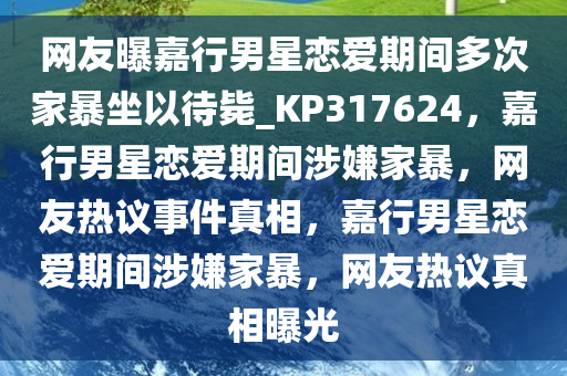 网友曝嘉行男星恋爱期间多次家暴坐以待毙_KP317624，嘉行男星恋爱期间涉嫌家暴，网友热议事件真相，嘉行男星恋爱期间涉嫌家暴，网友热议真相曝光