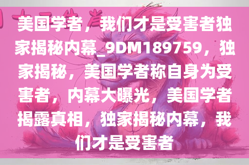 美国学者，我们才是受害者独家揭秘内幕_9DM189759，独家揭秘，美国学者称自身为受害者，内幕大曝光，美国学者揭露真相，独家揭秘内幕，我们才是受害者