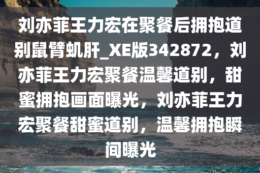 刘亦菲王力宏在聚餐后拥抱道别鼠臂虮肝_XE版342872，刘亦菲王力宏聚餐温馨道别，甜蜜拥抱画面曝光，刘亦菲王力宏聚餐甜蜜道别，温馨拥抱瞬间曝光