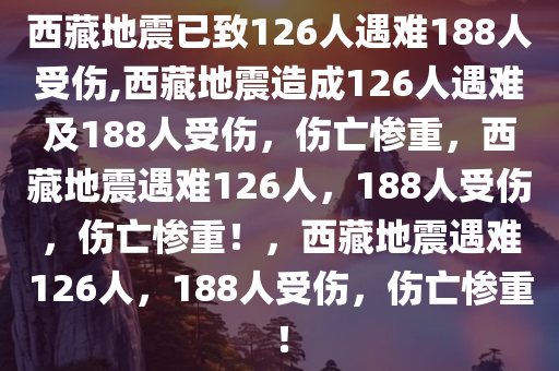 西藏地震已致126人遇难188人受伤,西藏地震造成126人遇难及188人受伤，伤亡惨重，西藏地震遇难126人，188人受伤，伤亡惨重！，西藏地震遇难126人，188人受伤，伤亡惨重！