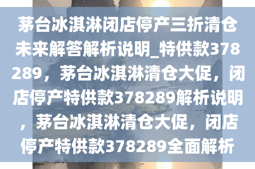 茅台冰淇淋闭店停产三折清仓未来解答解析说明_特供款378289，茅台冰淇淋清仓大促，闭店停产特供款378289解析说明，茅台冰淇淋清仓大促，闭店停产特供款378289全面解析