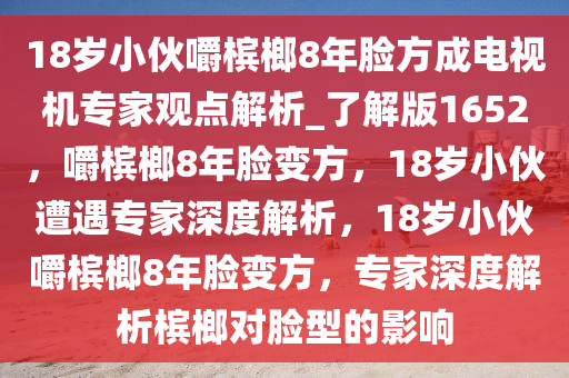 18岁小伙嚼槟榔8年脸方成电视机专家观点解析_了解版1652，嚼槟榔8年脸变方，18岁小伙遭遇专家深度解析，18岁小伙嚼槟榔8年脸变方，专家深度解析槟榔对脸型的影响