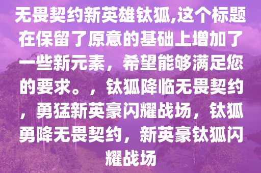 无畏契约新英雄钛狐,这个标题在保留了原意的基础上增加了一些新元素，希望能够满足您的要求。，钛狐降临无畏契约，勇猛新英豪闪耀战场，钛狐勇降无畏契约，新英豪钛狐闪耀战场