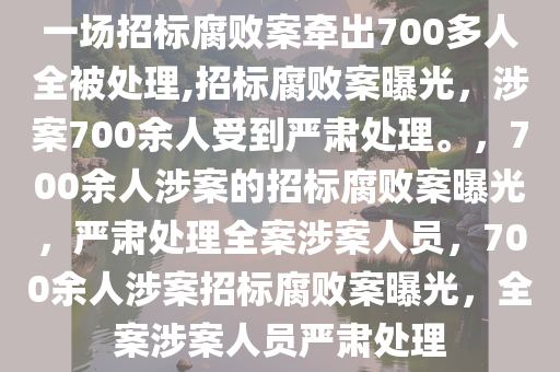 一场招标腐败案牵出700多人全被处理,招标腐败案曝光，涉案700余人受到严肃处理。，700余人涉案的招标腐败案曝光，严肃处理全案涉案人员，700余人涉案招标腐败案曝光，全案涉案人员严肃处理