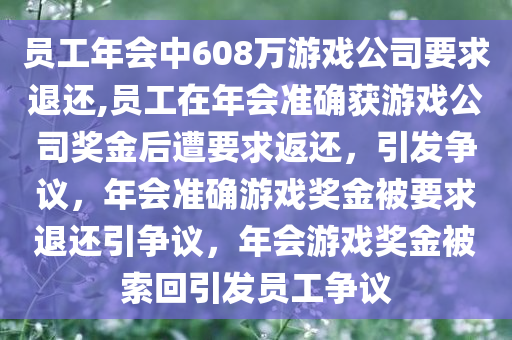 员工年会中608万游戏公司要求退还,员工在年会准确获游戏公司奖金后遭要求返还，引发争议，年会准确游戏奖金被要求退还引争议，年会游戏奖金被索回引发员工争议