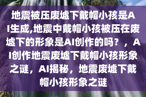 地震被压废墟下戴帽小孩是AI生成,地震中戴帽小孩被压在废墟下的形象是AI创作的吗？，AI创作地震废墟下戴帽小孩形象之谜，AI揭秘，地震废墟下戴帽小孩形象之谜