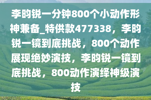 李昀锐一分钟800个小动作形神兼备_特供款477338，李昀锐一镜到底挑战，800个动作展现绝妙演技，李昀锐一镜到底挑战，800动作演绎神级演技