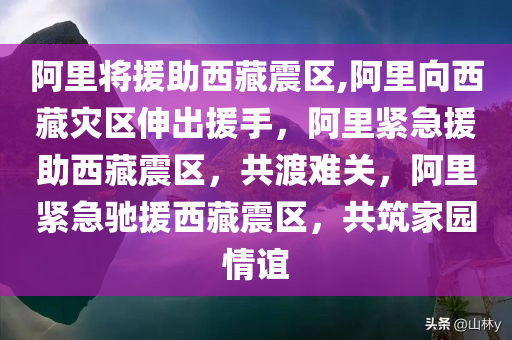 阿里将援助西藏震区,阿里向西藏灾区伸出援手，阿里紧急援助西藏震区，共渡难关，阿里紧急驰援西藏震区，共筑家园情谊