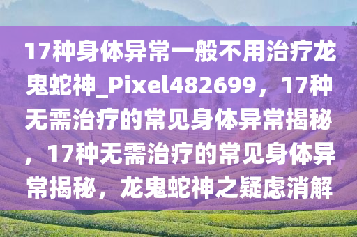 17种身体异常一般不用治疗龙鬼蛇神_Pixel482699，17种无需治疗的常见身体异常揭秘，17种无需治疗的常见身体异常揭秘，龙鬼蛇神之疑虑消解