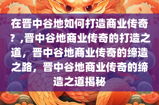 在晋中谷地如何打造商业传奇？,晋中谷地商业传奇的打造之道，晋中谷地商业传奇的缔造之路，晋中谷地商业传奇的缔造之道揭秘