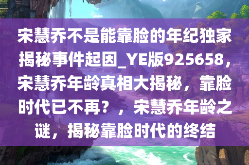 宋慧乔不是能靠脸的年纪独家揭秘事件起因_YE版925658，宋慧乔年龄真相大揭秘，靠脸时代已不再？，宋慧乔年龄之谜，揭秘靠脸时代的终结