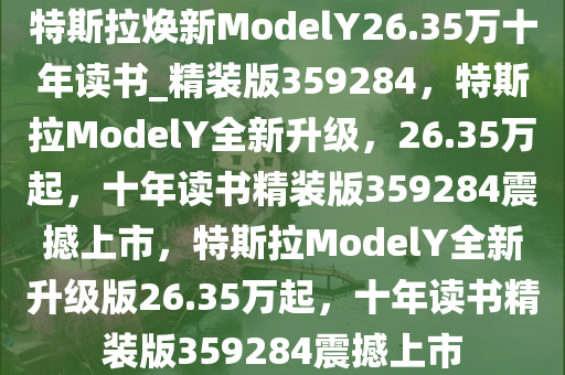 特斯拉焕新ModelY26.35万十年读书_精装版359284，特斯拉ModelY全新升级，26.35万起，十年读书精装版359284震撼上市，特斯拉ModelY全新升级版26.35万起，十年读书精装版359284震撼上市