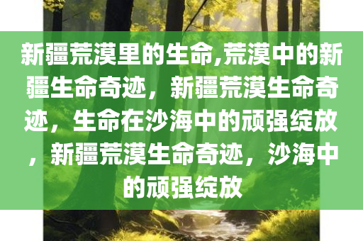 新疆荒漠里的生命,荒漠中的新疆生命奇迹，新疆荒漠生命奇迹，生命在沙海中的顽强绽放，新疆荒漠生命奇迹，沙海中的顽强绽放