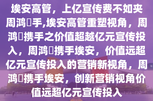 埃安高管，上亿宣传费不如夹周鸿祎手,埃安高管重塑视角，周鸿祎携手之价值超越亿元宣传投入，周鸿祎携手埃安，价值远超亿元宣传投入的营销新视角，周鸿祎携手埃安，创新营销视角价值远超亿元宣传投入