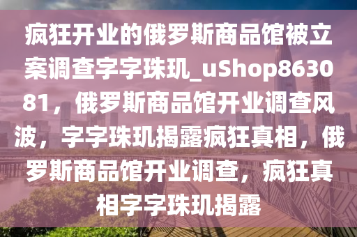 疯狂开业的俄罗斯商品馆被立案调查字字珠玑_uShop863081，俄罗斯商品馆开业调查风波，字字珠玑揭露疯狂真相，俄罗斯商品馆开业调查，疯狂真相字字珠玑揭露