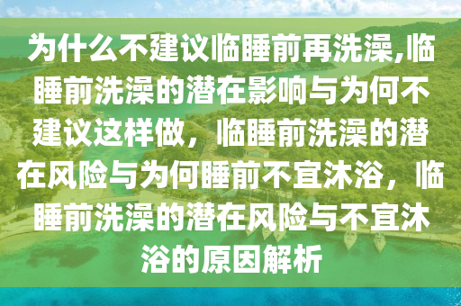 为什么不建议临睡前再洗澡,临睡前洗澡的潜在影响与为何不建议这样做，临睡前洗澡的潜在风险与为何睡前不宜沐浴，临睡前洗澡的潜在风险与不宜沐浴的原因解析