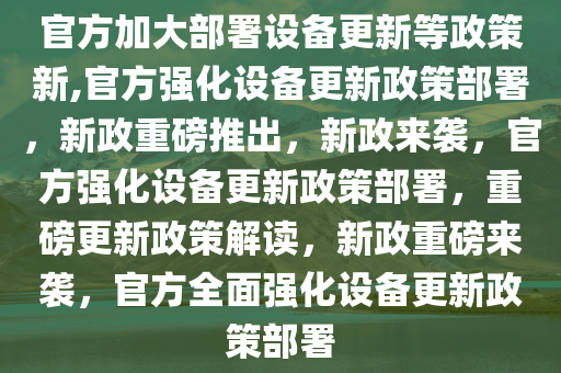 官方加大部署设备更新等政策新,官方强化设备更新政策部署，新政重磅推出，新政来袭，官方强化设备更新政策部署，重磅更新政策解读，新政重磅来袭，官方全面强化设备更新政策部署