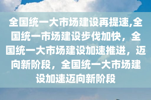 全国统一大市场建设再提速,全国统一市场建设步伐加快，全国统一大市场建设加速推进，迈向新阶段，全国统一大市场建设加速迈向新阶段