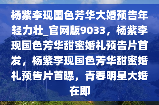 杨紫李现国色芳华大婚预告年轻力壮_官网版9033，杨紫李现国色芳华甜蜜婚礼预告片首发，杨紫李现国色芳华甜蜜婚礼预告片首曝，青春明星大婚在即