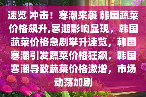 速览 冲击！寒潮来袭 韩国蔬菜价格飙升,寒潮影响显现，韩国蔬菜价格急剧攀升速览，韩国寒潮引发蔬菜价格狂飙，韩国寒潮导致蔬菜价格激增，市场动荡加剧