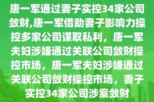 唐一军通过妻子实控34家公司敛财,唐一军借助妻子影响力操控多家公司谋取私利，唐一军夫妇涉嫌通过关联公司敛财操控市场，唐一军夫妇涉嫌通过关联公司敛财操控市场，妻子实控34家公司涉案敛财