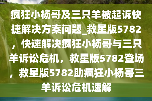 疯狂小杨哥及三只羊被起诉快捷解决方案问题_救星版5782，快速解决疯狂小杨哥与三只羊诉讼危机，救星版5782登场，救星版5782助疯狂小杨哥三羊诉讼危机速解