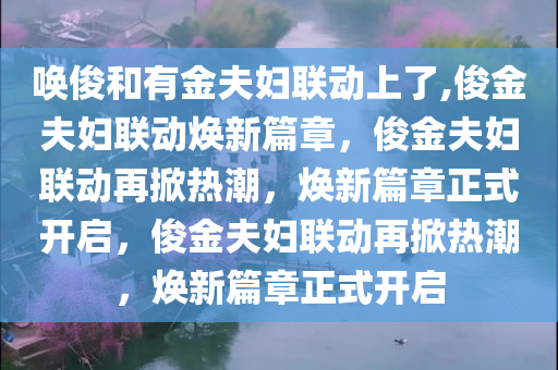 唤俊和有金夫妇联动上了,俊金夫妇联动焕新篇章，俊金夫妇联动再掀热潮，焕新篇章正式开启，俊金夫妇联动再掀热潮，焕新篇章正式开启