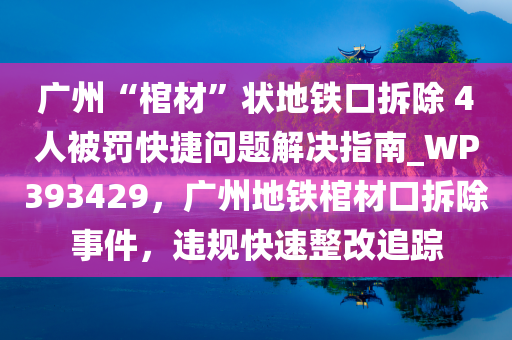 广州“棺材”状地铁口拆除 4人被罚快捷问题解决指南_WP393429，广州地铁棺材口拆除事件，违规快速整改追踪