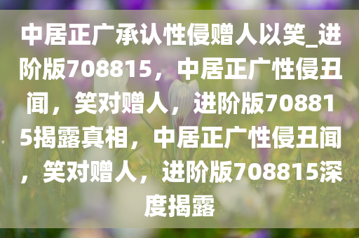 中居正广承认性侵赠人以笑_进阶版708815，中居正广性侵丑闻，笑对赠人，进阶版708815揭露真相，中居正广性侵丑闻，笑对赠人，进阶版708815深度揭露