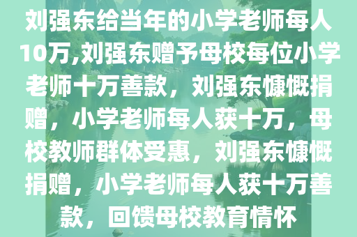 刘强东给当年的小学老师每人10万,刘强东赠予母校每位小学老师十万善款，刘强东慷慨捐赠，小学老师每人获十万，母校教师群体受惠，刘强东慷慨捐赠，小学老师每人获十万善款，回馈母校教育情怀