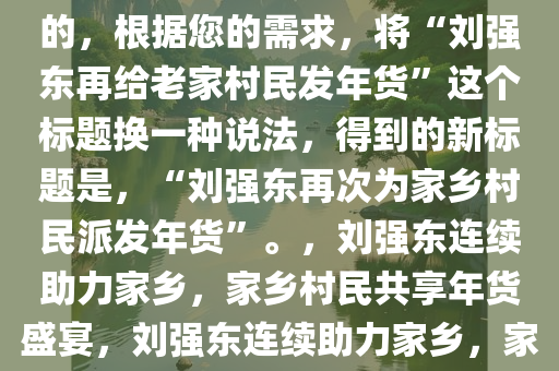 刘强东再给老家村民发年货,好的，根据您的需求，将“刘强东再给老家村民发年货”这个标题换一种说法，得到的新标题是，“刘强东再次为家乡村民派发年货”。，刘强东连续助力家乡，家乡村民共享年货盛宴，刘强东连续助力家乡，家乡村民共庆年货盛宴