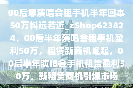 00后靠演唱会租手机半年回本50万料远若近_zShop623824，00后半年演唱会租手机盈利50万，租赁新商机崛起，00后半年演唱会手机租赁盈利50万，新租赁商机引爆市场