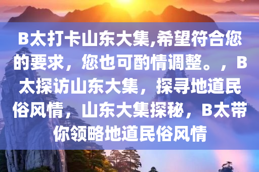 B太打卡山东大集,希望符合您的要求，您也可酌情调整。，B太探访山东大集，探寻地道民俗风情，山东大集探秘，B太带你领略地道民俗风情