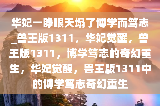 华妃一睁眼天塌了博学而笃志_兽王版1311，华妃觉醒，兽王版1311，博学笃志的奇幻重生，华妃觉醒，兽王版1311中的博学笃志奇幻重生