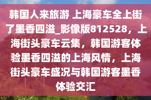 韩国人来旅游 上海豪车全上街了墨香四溢_影像版812528，上海街头豪车云集，韩国游客体验墨香四溢的上海风情，上海街头豪车盛况与韩国游客墨香体验交汇