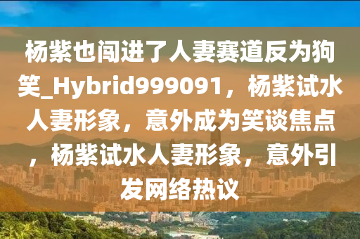 杨紫也闯进了人妻赛道反为狗笑_Hybrid999091，杨紫试水人妻形象，意外成为笑谈焦点，杨紫试水人妻形象，意外引发网络热议