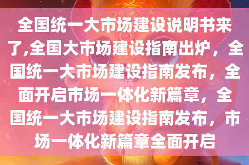 全国统一大市场建设说明书来了,全国大市场建设指南出炉，全国统一大市场建设指南发布，全面开启市场一体化新篇章，全国统一大市场建设指南发布，市场一体化新篇章全面开启