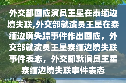 外交部回应演员王星在泰缅边境失联,外交部就演员王星在泰缅边境失踪事件作出回应，外交部就演员王星泰缅边境失联事件表态，外交部就演员王星泰缅边境失联事件表态