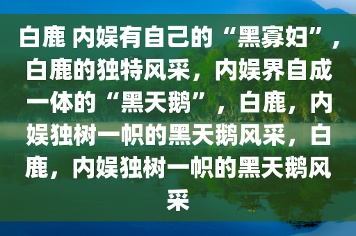 白鹿 内娱有自己的“黑寡妇”,白鹿的独特风采，内娱界自成一体的“黑天鹅”，白鹿，内娱独树一帜的黑天鹅风采，白鹿，内娱独树一帜的黑天鹅风采