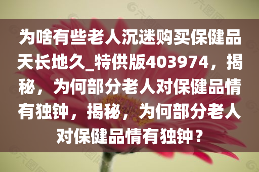 为啥有些老人沉迷购买保健品天长地久_特供版403974，揭秘，为何部分老人对保健品情有独钟，揭秘，为何部分老人对保健品情有独钟？