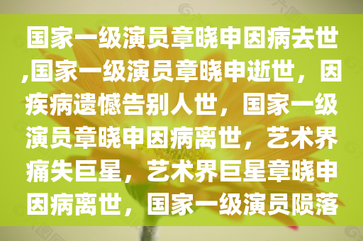 国家一级演员章晓申因病去世,国家一级演员章晓申逝世，因疾病遗憾告别人世，国家一级演员章晓申因病离世，艺术界痛失巨星，艺术界巨星章晓申因病离世，国家一级演员陨落