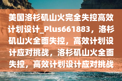 美国洛杉矶山火完全失控高效计划设计_Plus661883，洛杉矶山火全面失控，高效计划设计应对挑战，洛杉矶山火全面失控，高效计划设计应对挑战