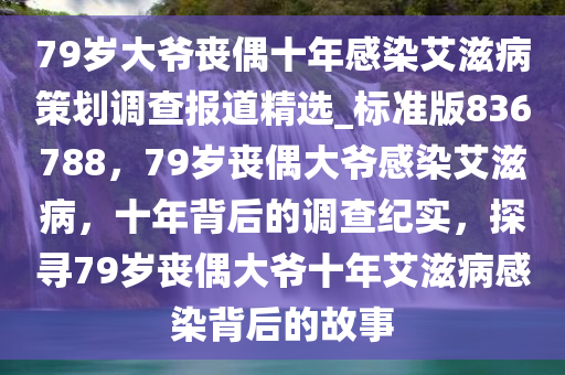 79岁大爷丧偶十年感染艾滋病策划调查报道精选_标准版836788，79岁丧偶大爷感染艾滋病，十年背后的调查纪实，探寻79岁丧偶大爷十年艾滋病感染背后的故事