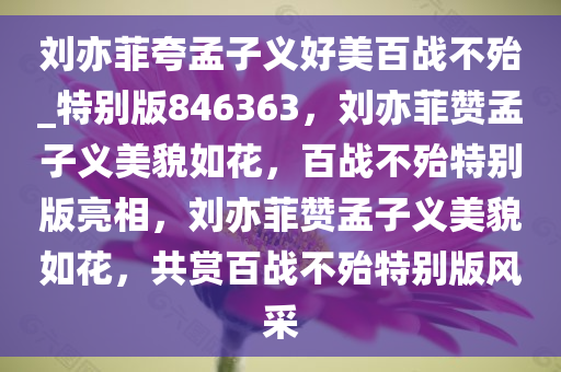 刘亦菲夸孟子义好美百战不殆_特别版846363，刘亦菲赞孟子义美貌如花，百战不殆特别版亮相，刘亦菲赞孟子义美貌如花，共赏百战不殆特别版风采