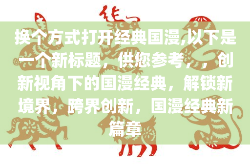 换个方式打开经典国漫,以下是一个新标题，供您参考，，创新视角下的国漫经典，解锁新境界，跨界创新，国漫经典新篇章