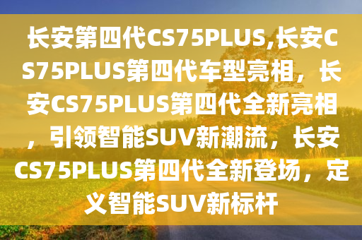 长安第四代CS75PLUS,长安CS75PLUS第四代车型亮相，长安CS75PLUS第四代全新亮相，引领智能SUV新潮流，长安CS75PLUS第四代全新登场，定义智能SUV新标杆